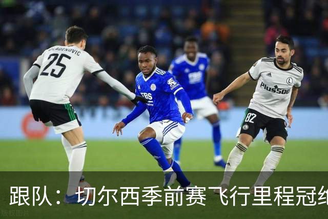 跟队：切尔西季前赛飞行里程冠绝英超；帕尔默展现了迷人的魅力